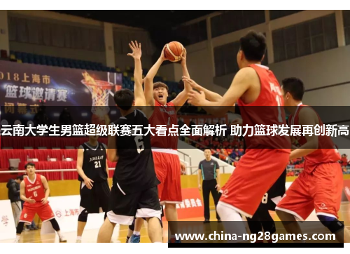 云南大学生男篮超级联赛五大看点全面解析 助力篮球发展再创新高