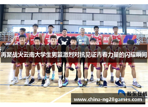 再聚战火云南大学生男篮激烈对抗见证青春力量的闪耀瞬间
