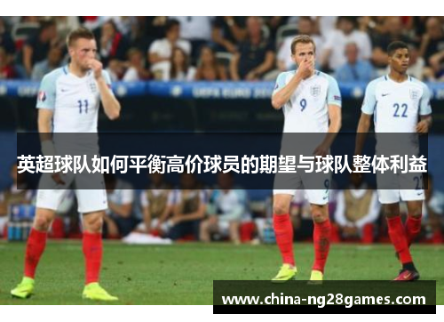 英超球队如何平衡高价球员的期望与球队整体利益
