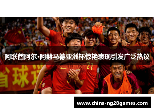 阿联酋阿尔·阿赫马德亚洲杯惊艳表现引发广泛热议 阿联酋阿尔·阿赫马德亚洲杯惊艳表现引发广泛热议