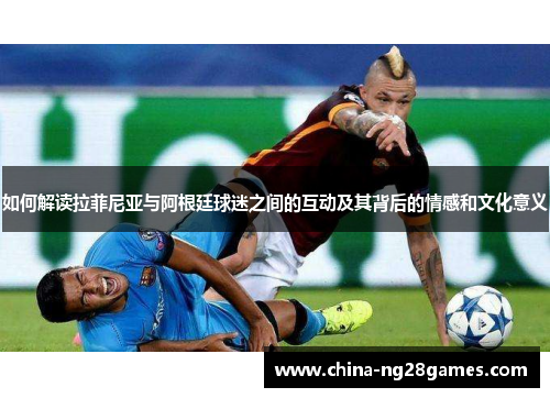 如何解读拉菲尼亚与阿根廷球迷之间的互动及其背后的情感和文化意义