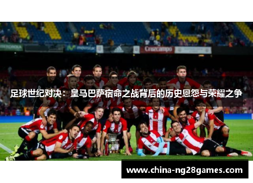 足球世纪对决：皇马巴萨宿命之战背后的历史恩怨与荣耀之争