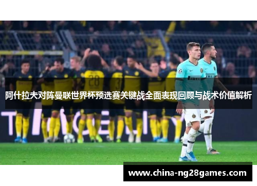 阿什拉夫对阵曼联世界杯预选赛关键战全面表现回顾与战术价值解析